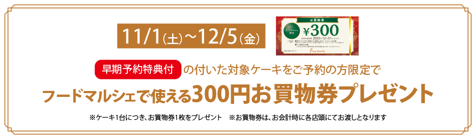 早期予約特典の付いた対象ケーキをご予約の方限定でフードマルシェで使える300円お買物券プレゼント 期間 11/1（土）～12/5（金）